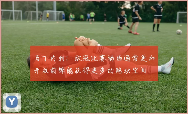 马丁内利：欧冠比赛场面通常更加开放前锋能获得更多的跑动空间
