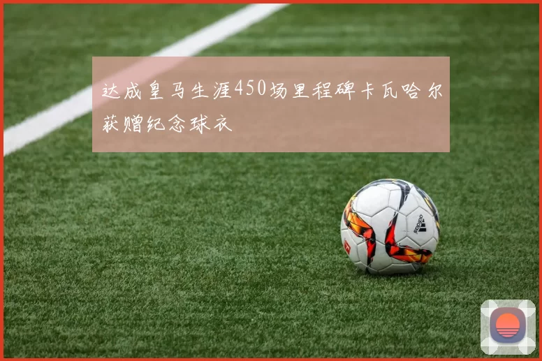 达成皇马生涯450场里程碑卡瓦哈尔获赠纪念球衣