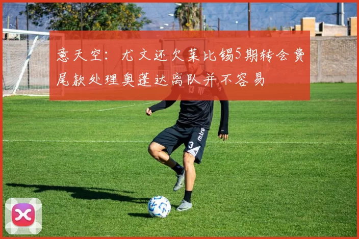 意天空：尤文还欠莱比锡5期转会费尾款处理奥蓬达离队并不容易